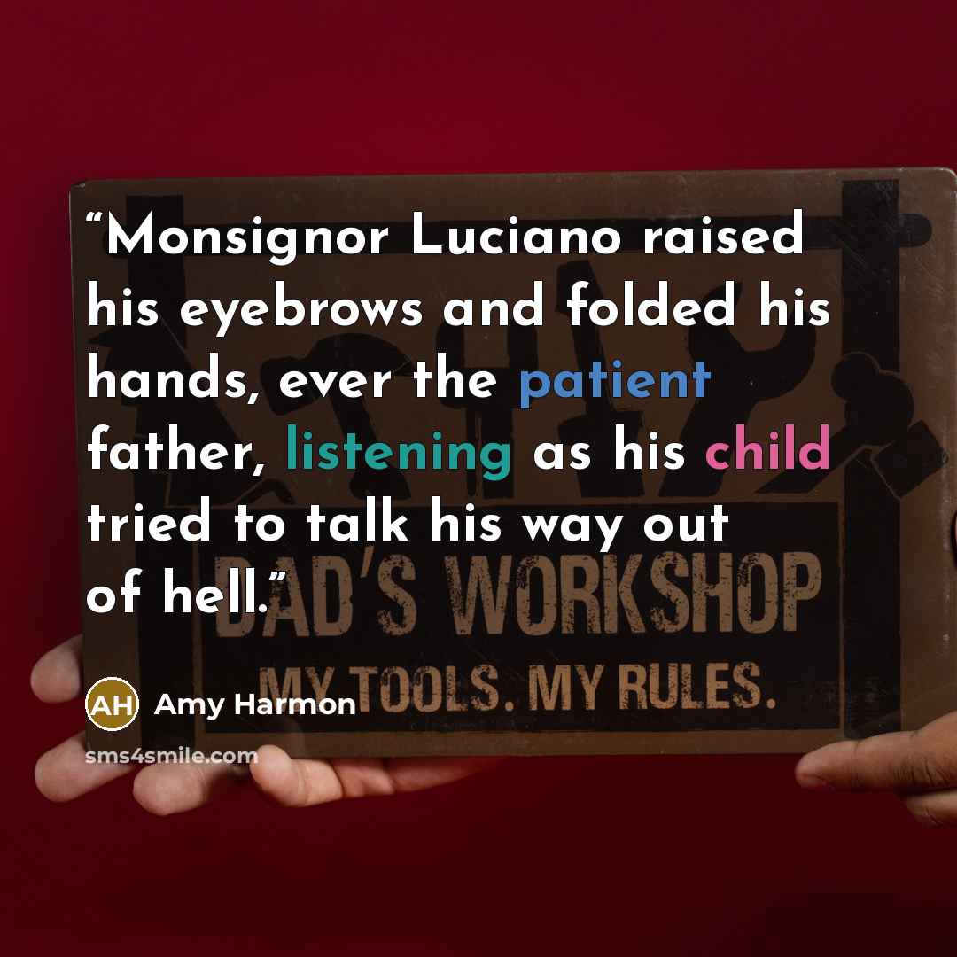 “Monsignor Luciano raised his eyebrows and folded his hands, ever the patient father, listening as his child tried to talk his way out of hell.” quote by Amy Harmon