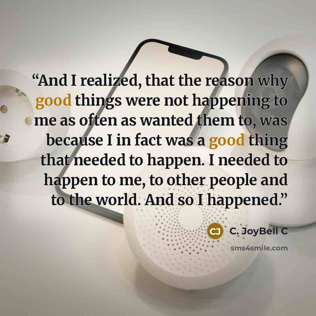 “And I realized, that the reason why good things were not happening to me as often as wanted them to, was because I in fact was a good thing that needed to happen. I needed to happen to me, to other people and to the world. And so I happened.” quote by C. JoyBell C