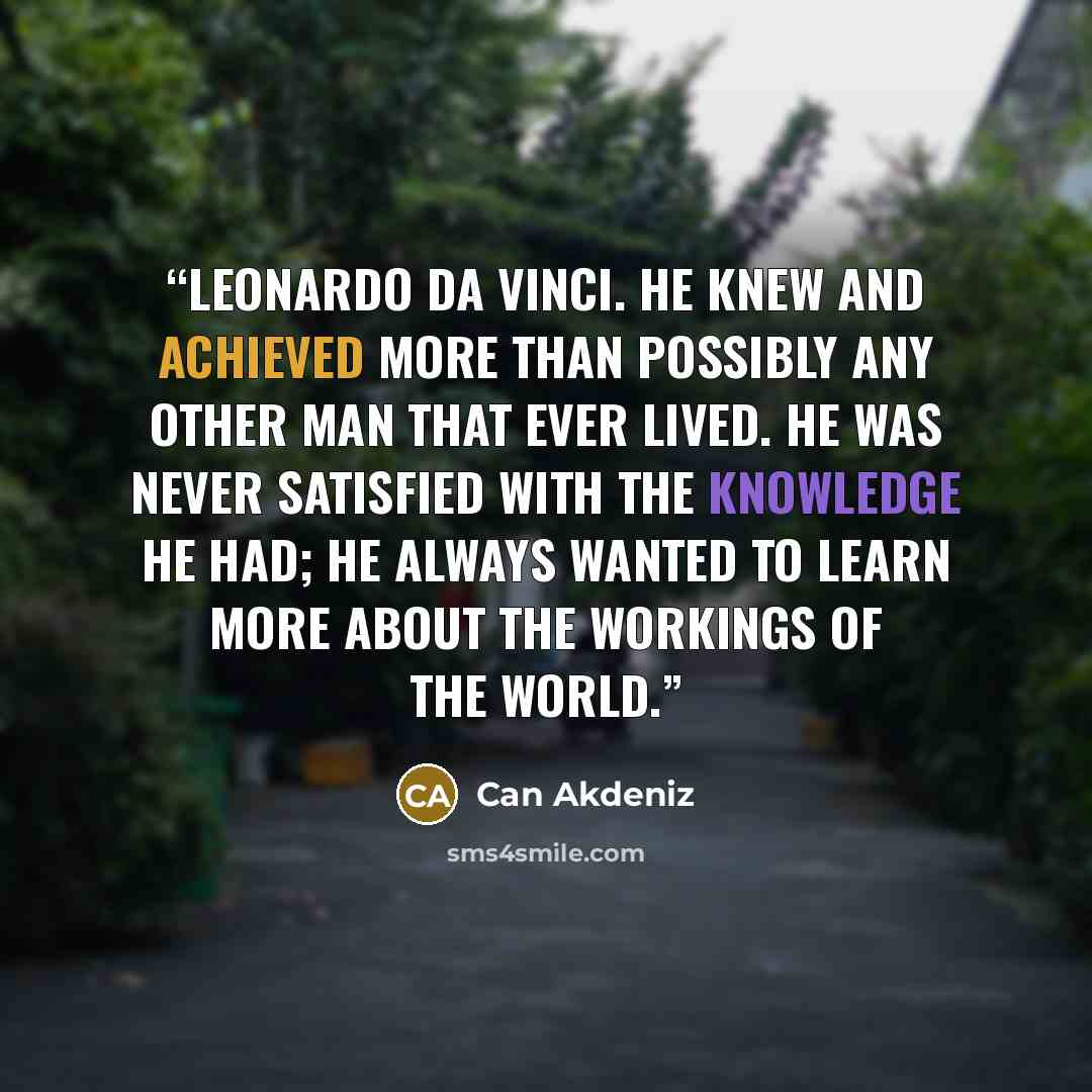 “Leonardo da Vinci. He knew and achieved more than possibly any other man that ever lived. He was never satisfied with the knowledge he had; he always wanted to learn more about the workings of the world.” quote by Can Akdeniz