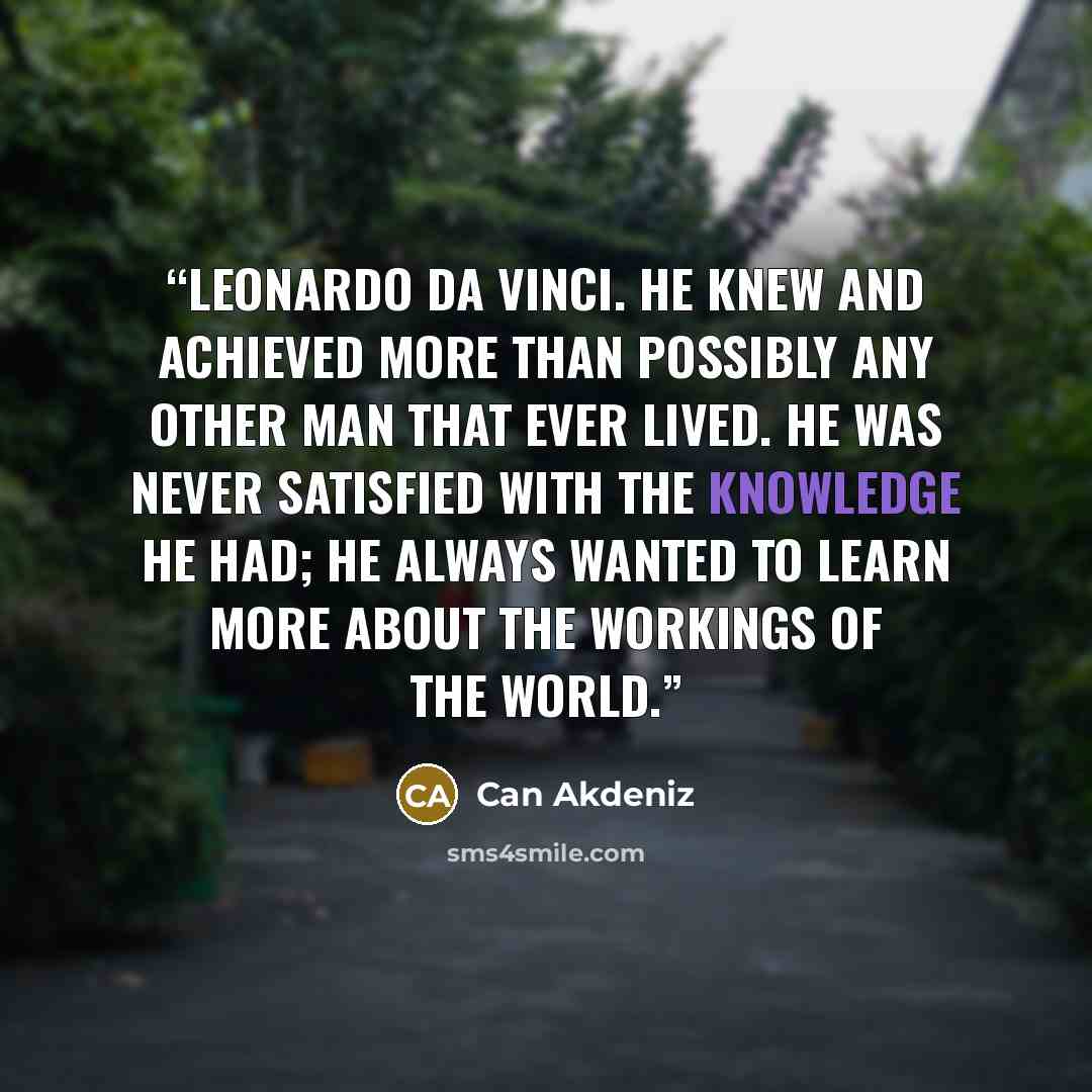 “Leonardo da Vinci. He knew and achieved more than possibly any other man that ever lived. He was never satisfied with the knowledge he had; he always wanted to learn more about the workings of the world.” quote by Can Akdeniz