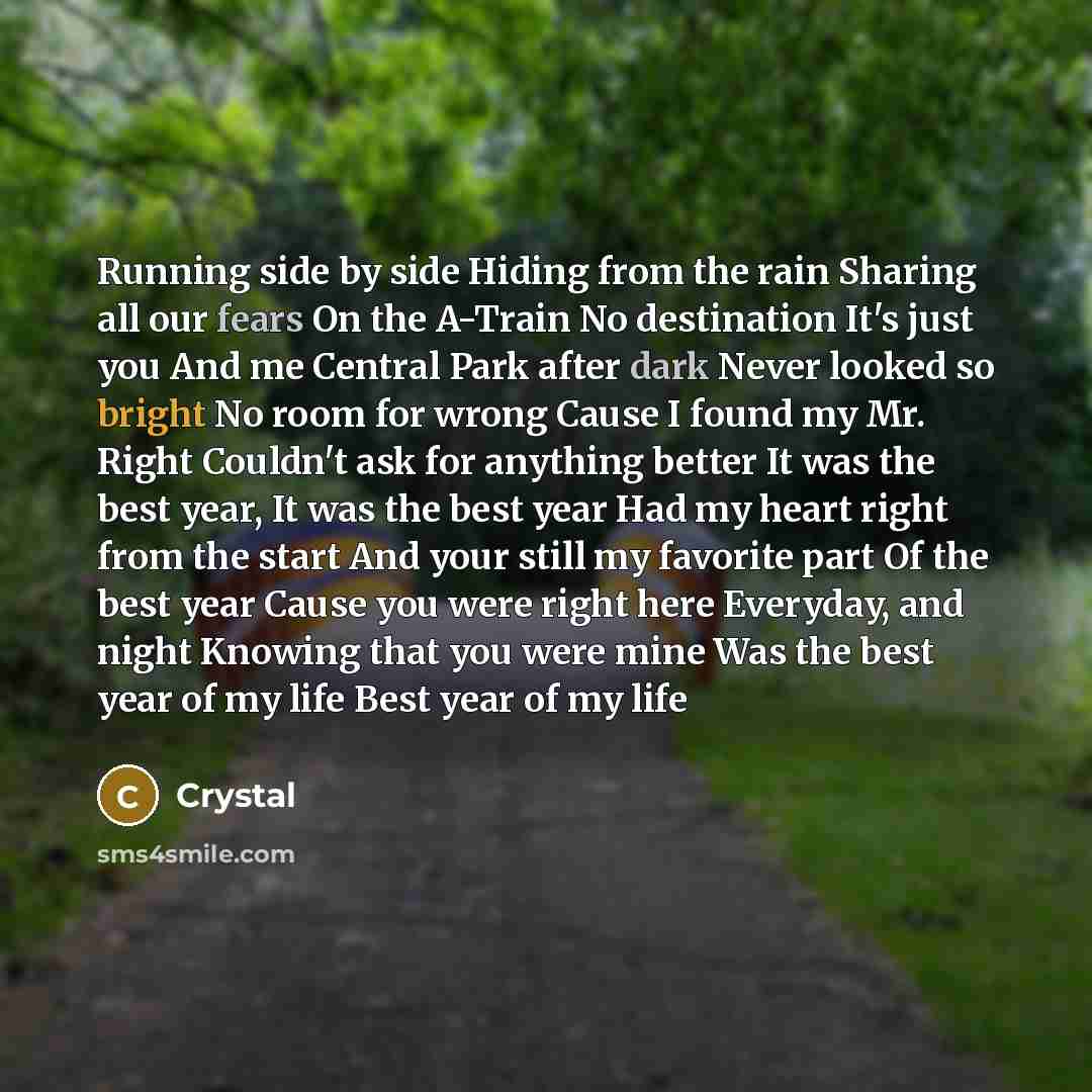 “Running side by side Hiding from the rain Sharing all our fears On the A-Train No destination It's just you And me Central Park after dark Never looked so bright No room for wrong Cause I found my Mr. Right Couldn't ask for anything better It was the best year, It was the best year Had my heart…” quote by Crystal
