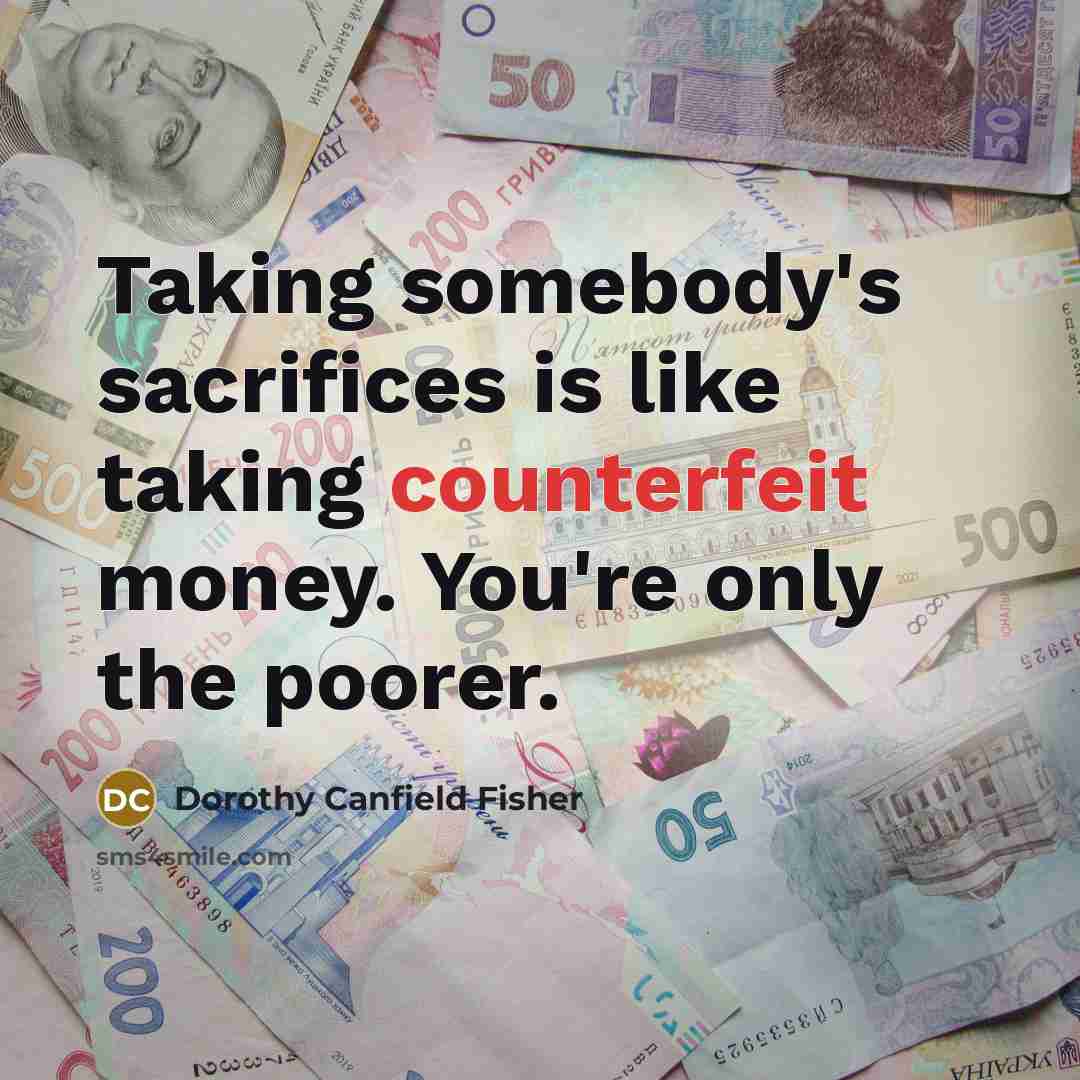 “Taking somebody's sacrifices is like taking counterfeit money. You're only…” quote by Dorothy Canfield Fisher