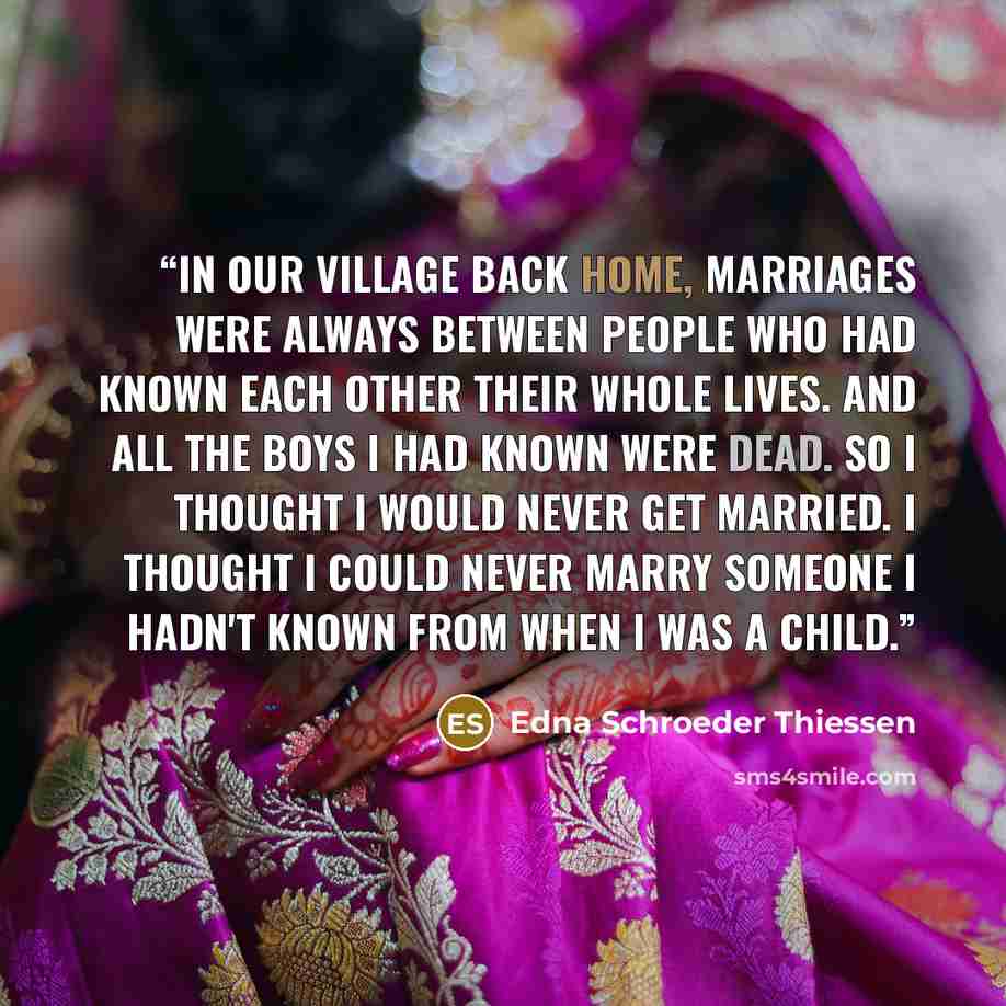 “In our village back home, marriages were always between people who had known each other their whole lives. And all the boys I had known were dead. So I thought I would never get married. I thought I could never marry someone I hadn't known from when I was a child.” quote by Edna Schroeder Thiessen