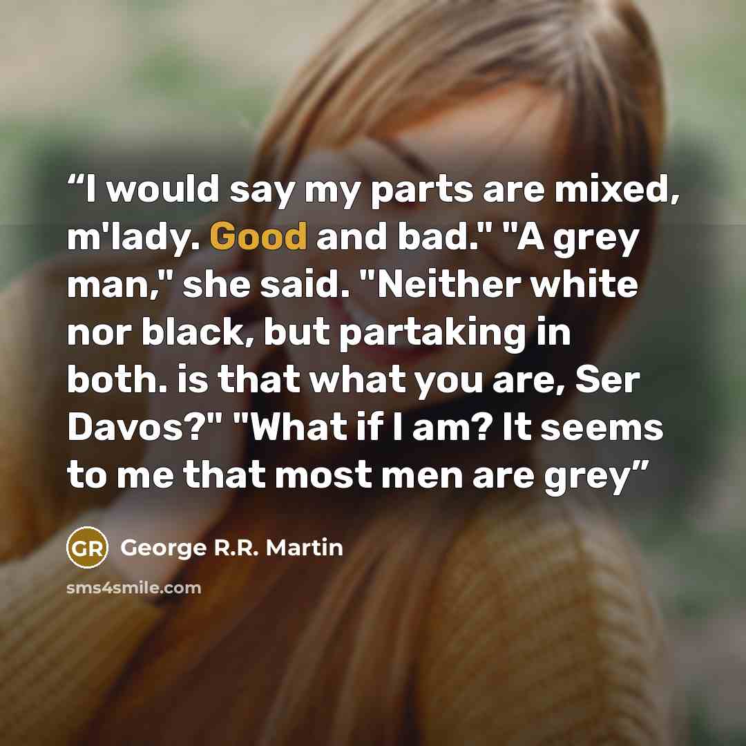 “I would say my parts are mixed, m'lady. Good and bad." "A grey man," she said. "Neither white nor black, but partaking in both. is that what you are, Ser Davos?" "What if I am? It seems to me that most men are grey” quote by George R.R. Martin