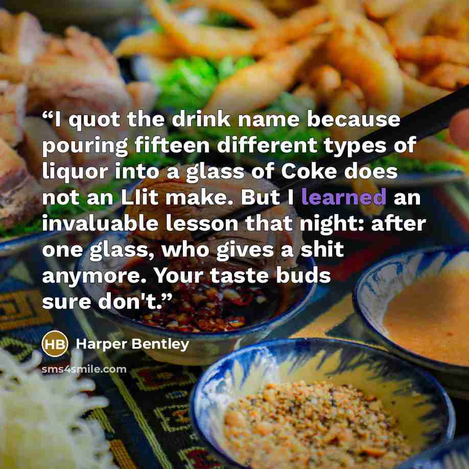 “I quot the drink name because pouring fifteen different types of liquor into a glass of Coke does not an LIit make. But I learned an invaluable lesson that night: after one glass, who gives a shit anymore. Your taste buds sure don't.” quote by Harper Bentley