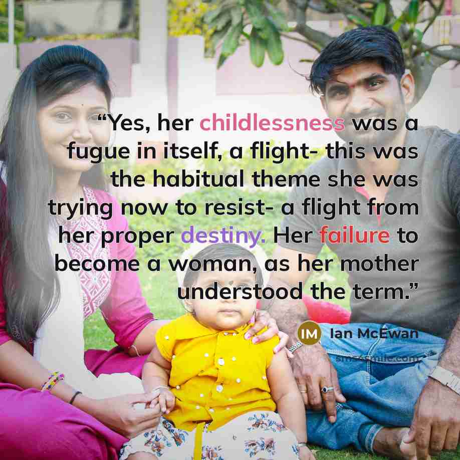“Yes, her childlessness was a fugue in itself, a flight- this was the habitual theme she was trying now to resist- a flight from her proper destiny. Her failure to become a woman, as her mother understood the term.” quote by Ian McEwan