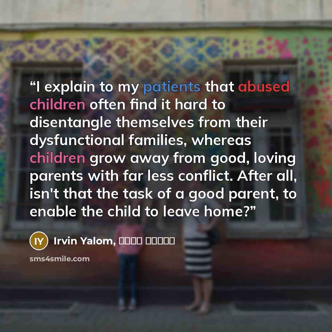 “I explain to my patients that abused children often find it hard to disentangle themselves from their dysfunctional families, whereas children grow away from good, loving parents with far less conflict. After all, isn't that the task of a good parent, to enable the child to leave home?” quote by Irvin Yalom, سپیده حبیب