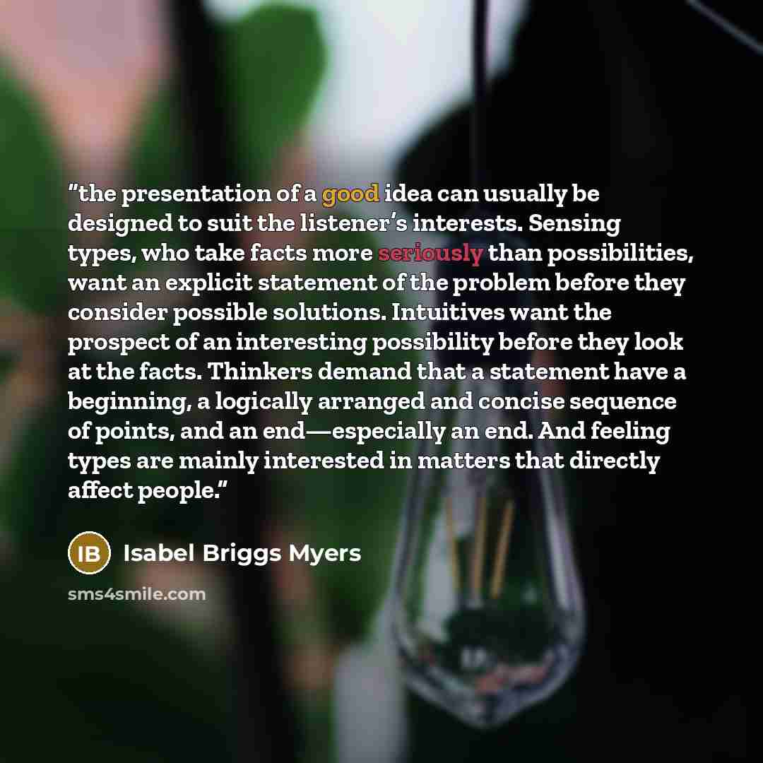 “the presentation of a good idea can usually be designed to suit the listener’s interests. Sensing types, who take facts more seriously than possibilities, want an explicit statement of the problem before they consider possible solutions. Intuitives want the prospect of an interesting possibility…” quote by Isabel Briggs Myers