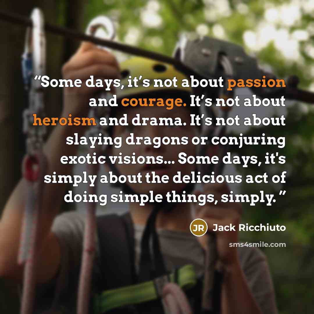 “Some days, it’s not about passion and courage. It’s not about heroism and drama. It’s not about slaying dragons or conjuring exotic visions... Some days, it's simply about the delicious act of doing simple things, simply.” quote by Jack Ricchiuto