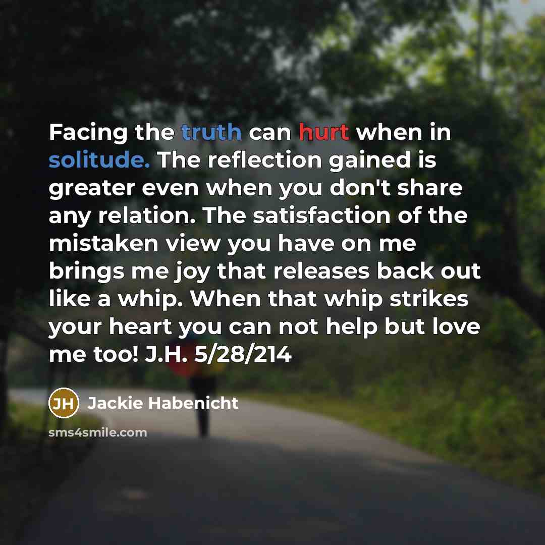 “Facing the truth can hurt when in solitude. The reflection gained is greater even when you don't share any relation. The satisfaction of the mistaken view you have on me brings me joy that releases back out like a whip. When that whip strikes your heart you can not help but love me too! J.H…” quote by Jackie Habenicht