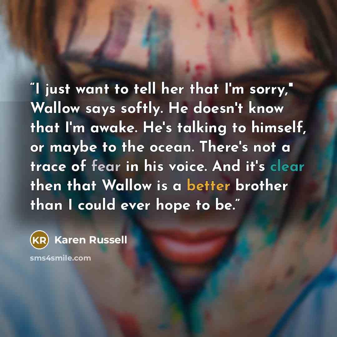 “I just want to tell her that I'm sorry," Wallow says softly. He doesn't know that I'm awake. He's talking to himself, or maybe to the ocean. There's not a trace of fear in his voice. And it's clear then that Wallow is a better brother than I could ever hope to be.” quote by Karen Russell
