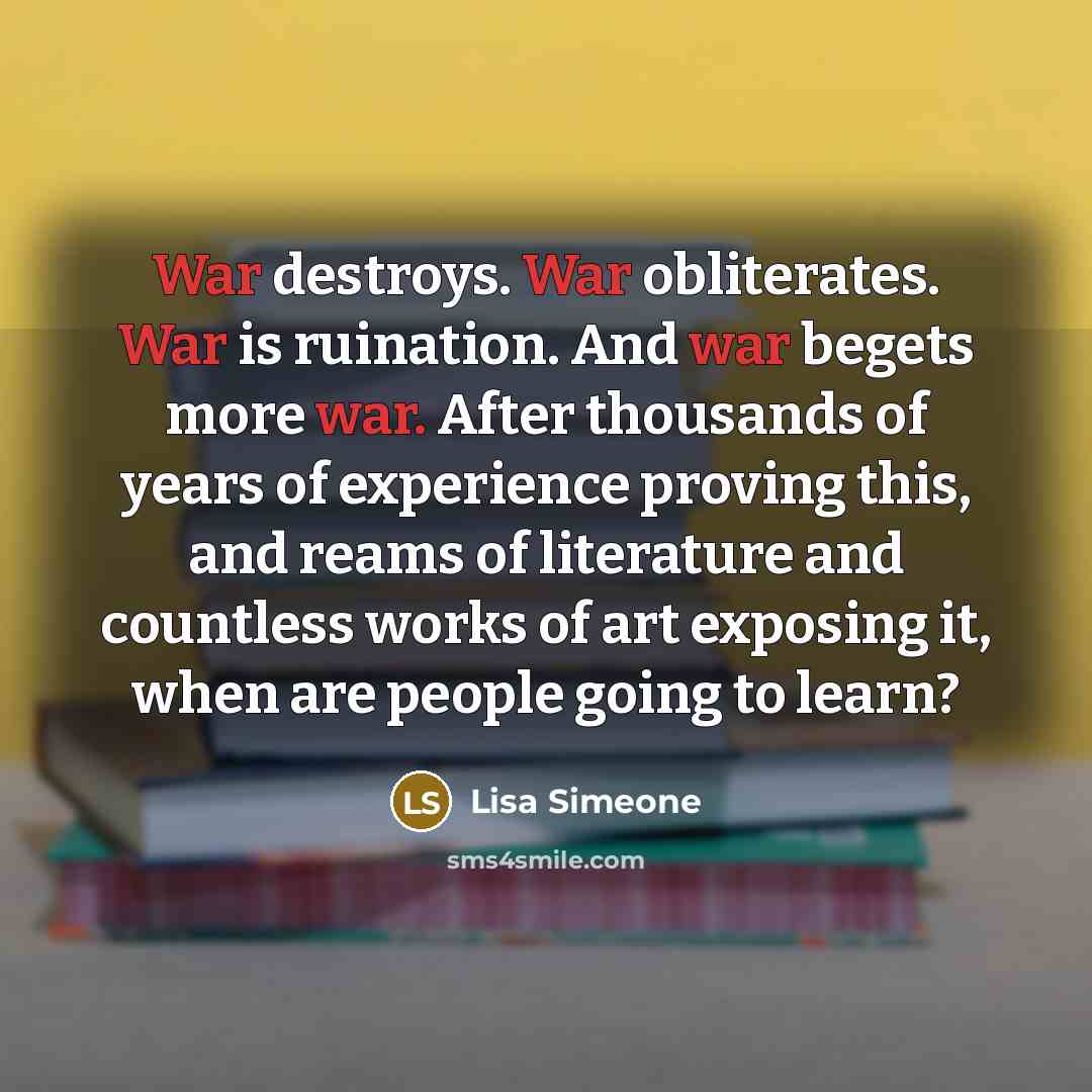 “War destroys. War obliterates. War is ruination. And war begets more war. After thousands of years of experience proving this, and reams of literature and countless works of art exposing it, when are people going to learn?” quote by Lisa Simeone