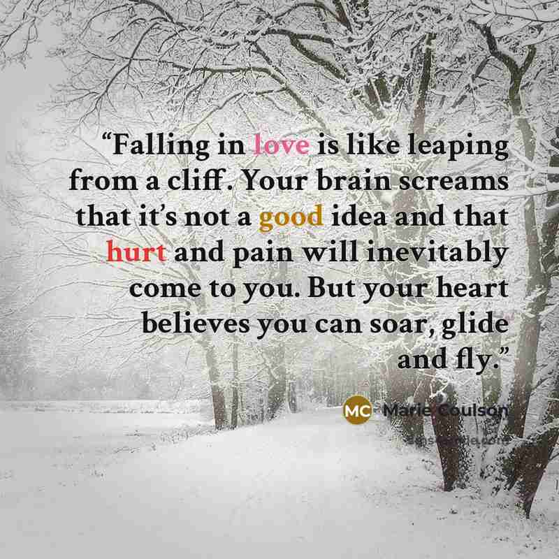 “Falling in love is like leaping from a cliff. Your brain screams that it’s not a good idea and that hurt and pain will inevitably come to you. But your heart believes you can soar, glide and fly.” quote by Marie Coulson