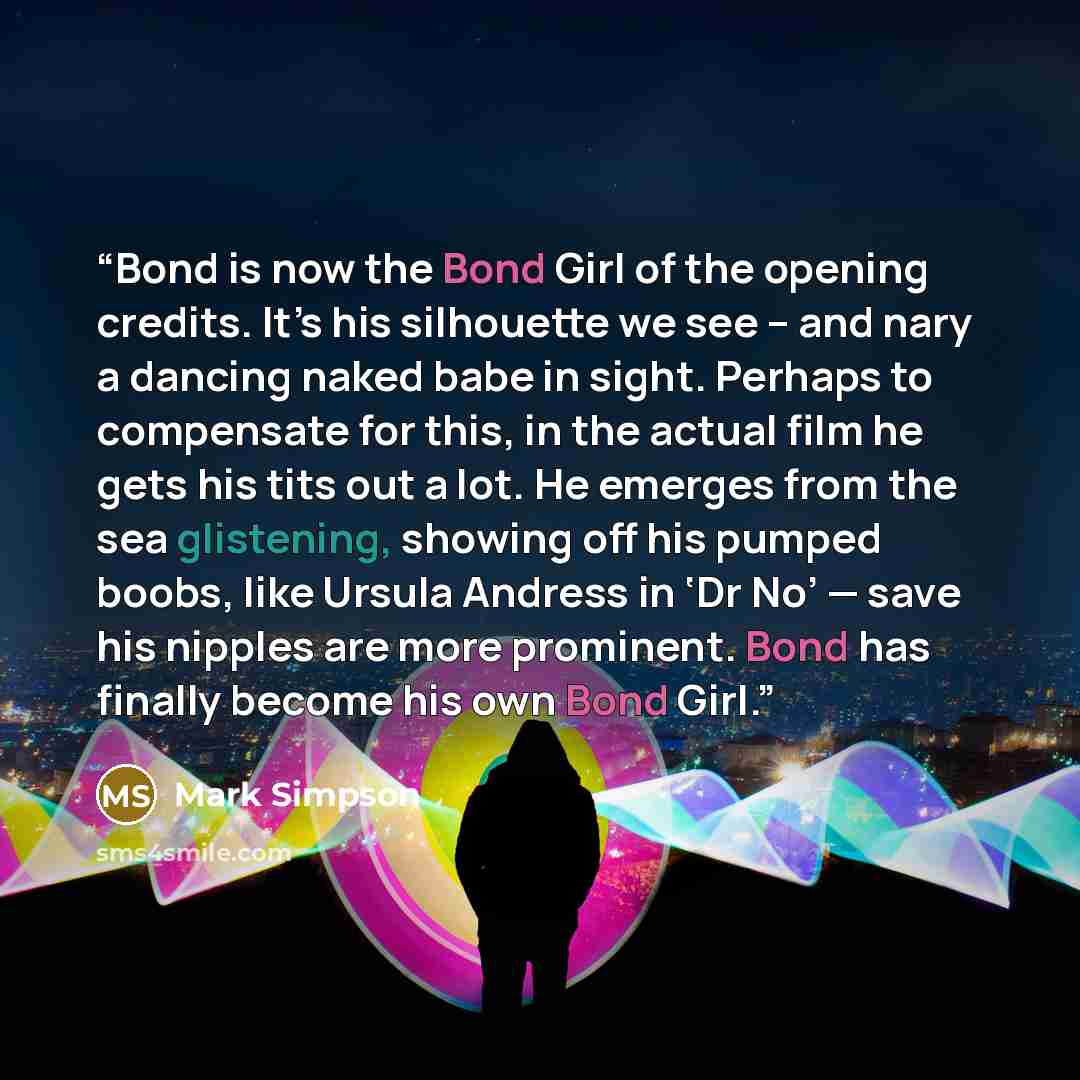 “Bond is now the Bond Girl of the opening credits. It’s his silhouette we see – and nary a dancing naked babe in sight. Perhaps to compensate for this, in the actual film he gets his tits out a lot. He emerges from the sea glistening, showing off his pumped boobs, like Ursula Andress in ‘Dr No’…” quote by Mark Simpson