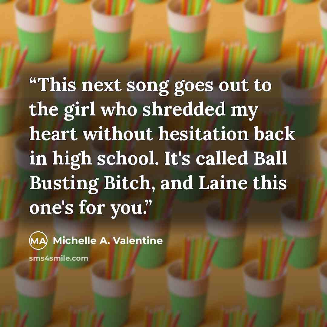 “This next song goes out to the girl who shredded my heart without hesitation back in high school. It's called Ball Busting Bitch, and Laine this one's for you.” quote by Michelle A. Valentine