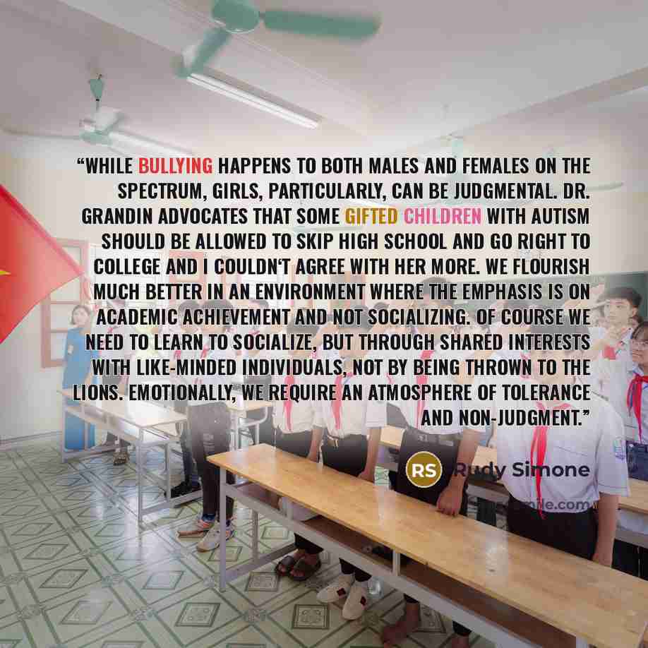 “While bullying happens to both males and females on the spectrum, girls, particularly, can be judgmental. Dr. Grandin advocates that some gifted children with autism should be allowed to skip high school and go right to college and I couldn‘t agree with her more. We flourish much better in an…” quote by Rudy Simone