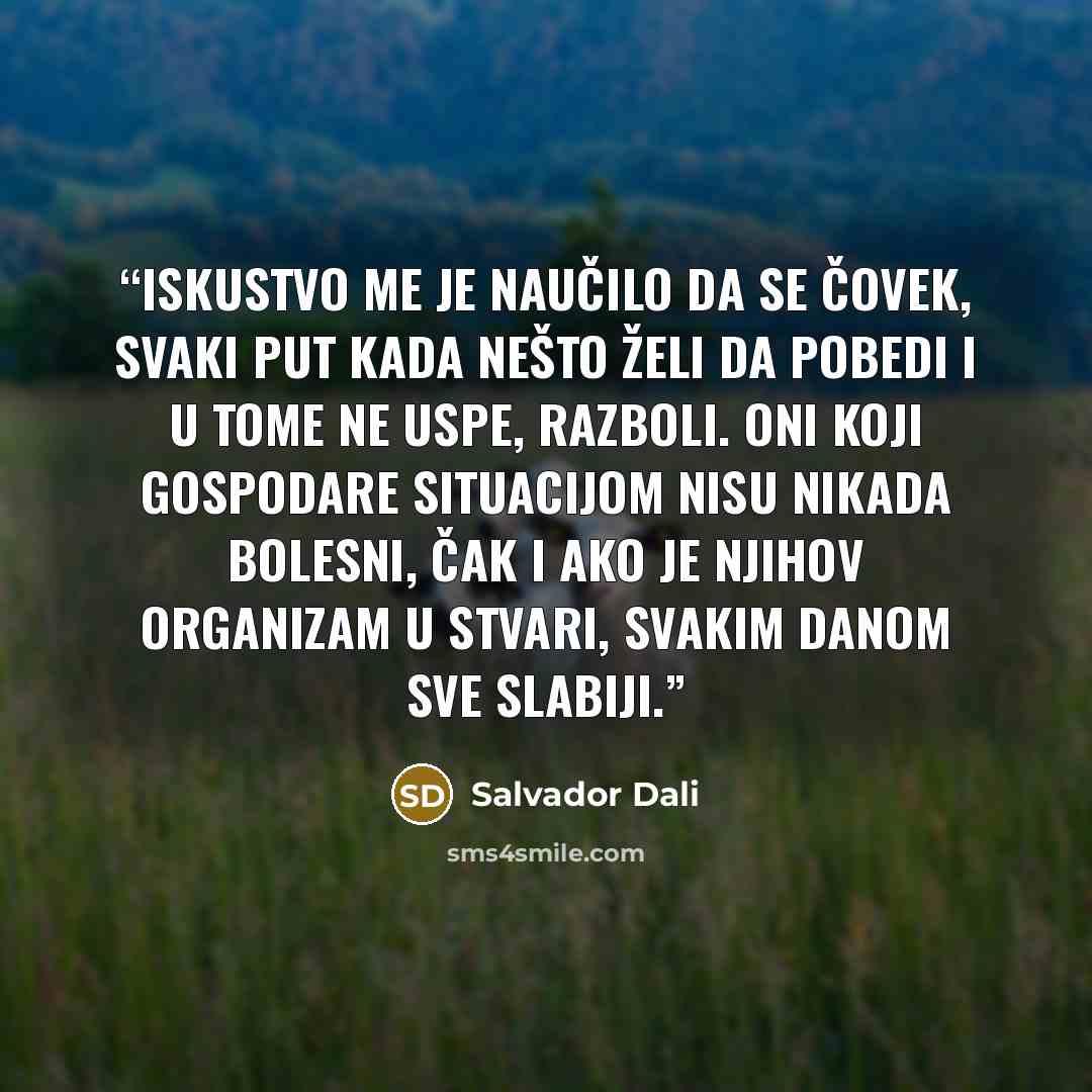 “Iskustvo me je naučilo da se čovek, svaki put kada nešto želi da pobedi i u tome ne uspe, razboli. Oni koji gospodare situacijom nisu nikada bolesni, čak i ako je njihov organizam u stvari, svakim danom sve slabiji.” quote by Salvador Dalí