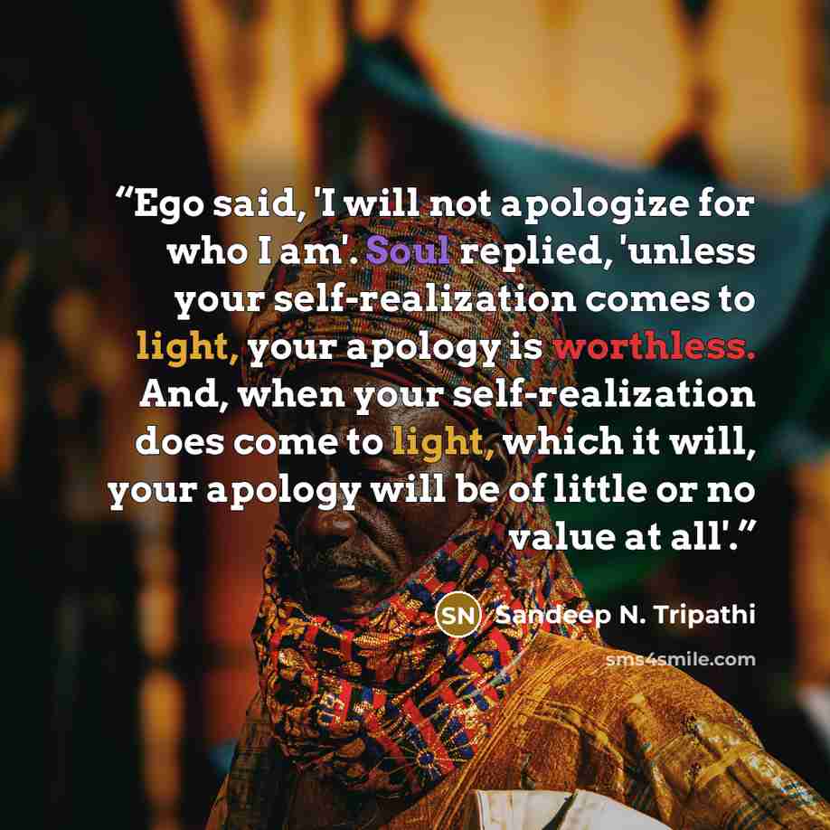 “Ego said, 'I will not apologize for who I am'. Soul replied, 'unless your self-realization comes to light, your apology is worthless. And, when your self-realization does come to light, which it will, your apology will be of little or no value at all'.” quote by Sandeep N. Tripathi