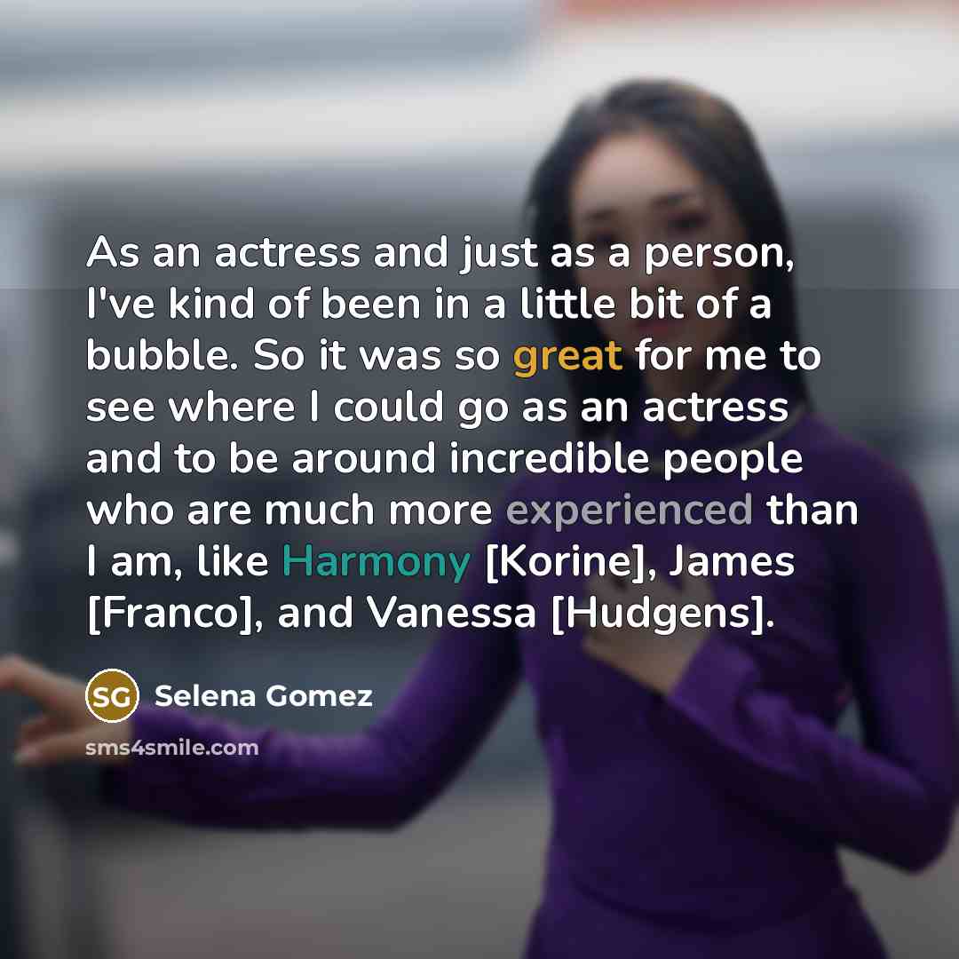 “As an actress and just as a person, I've kind of been in a little bit of a bubble. So it was so great for me to see where I could go as an actress and to be around incredible people who are much more experienced than I am, like Harmony [Korine], James [Franco], and Vanessa [Hudgens].” quote by Selena Gomez