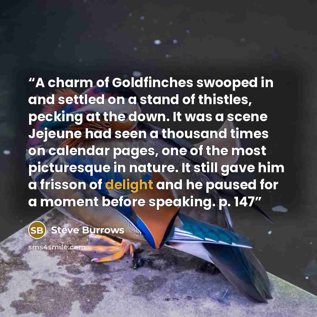 “A charm of Goldfinches swooped in and settled on a stand of thistles, pecking at the down. It was a scene Jejeune had seen a thousand times on calendar pages, one of the most picturesque in nature. It still gave him a frisson of delight and he paused for a moment before speaking. p. 147” quote by Steve Burrows
