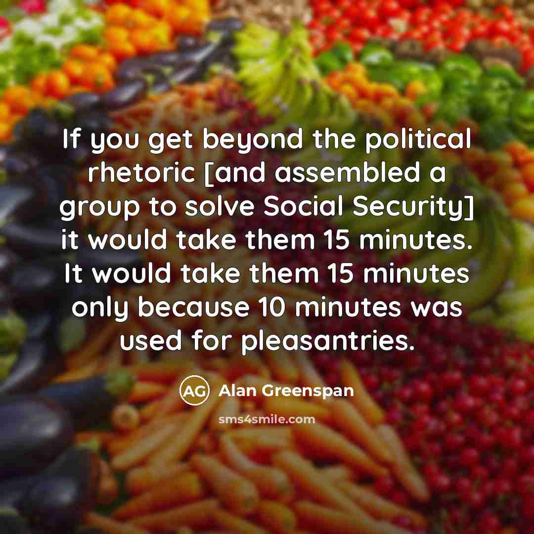 “If you get beyond the political rhetoric [and assembled a group to solve Social Security] it would take them 15 minutes. It would take them 15 minutes only because 10 minutes was used for pleasantries.” quote by Alan Greenspan