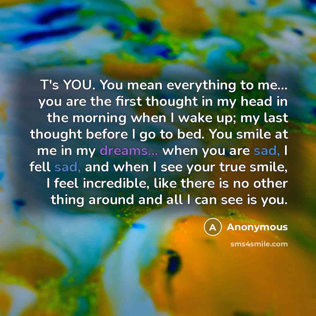 “T's YOU. You mean everything to me... you are the first thought in my head in the morning when I wake up; my last thought before I go to bed. You smile at me in my dreams... when you are sad, I fell sad, and when I see your true smile, I feel incredible, like there is no other thing around and all…” quote by Anonymous