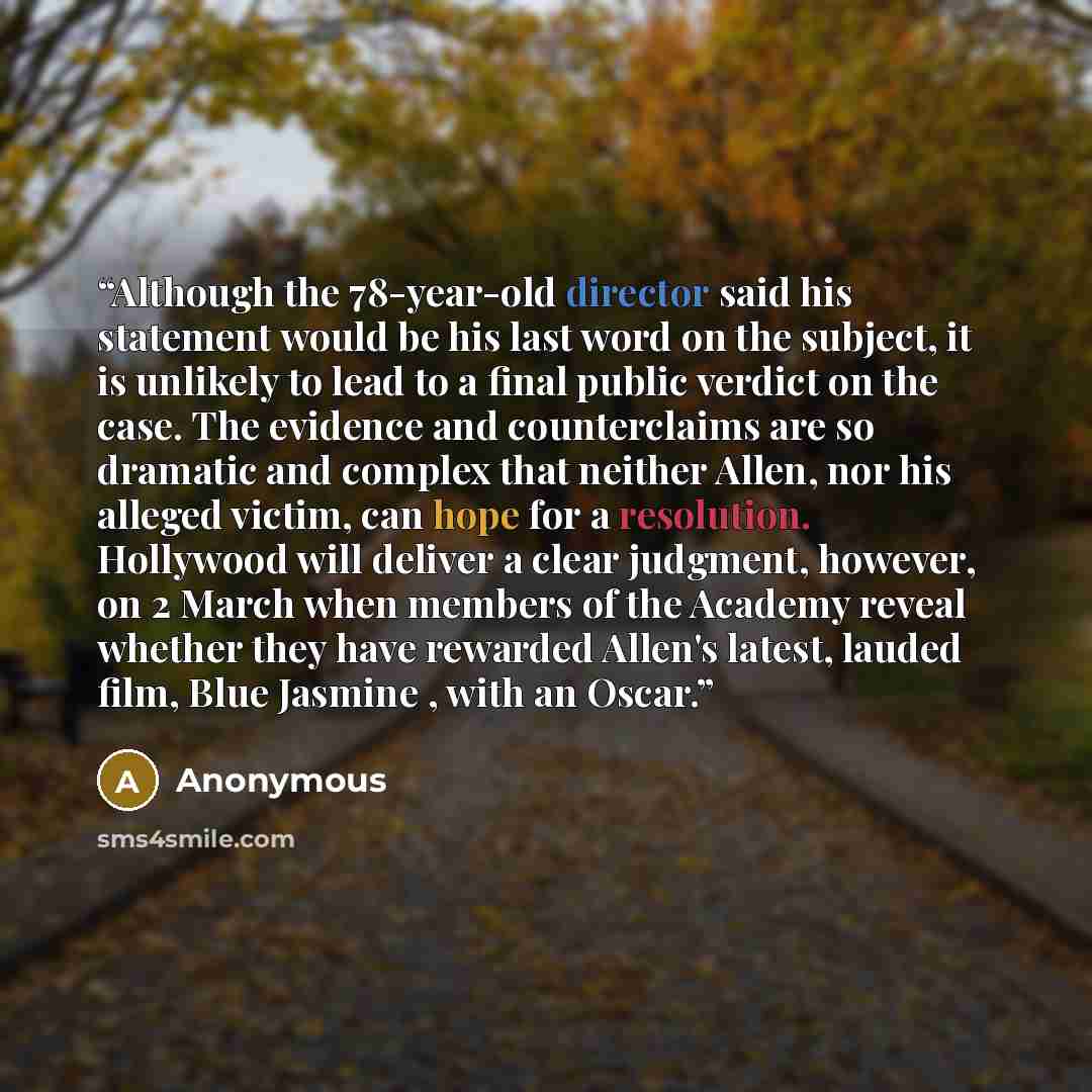 “Although the 78-year-old director said his statement would be his last word on the subject, it is unlikely to lead to a final public verdict on the case. The evidence and counterclaims are so dramatic and complex that neither Allen, nor his alleged victim, can hope for a resolution. Hollywood will…” quote by Anonymous