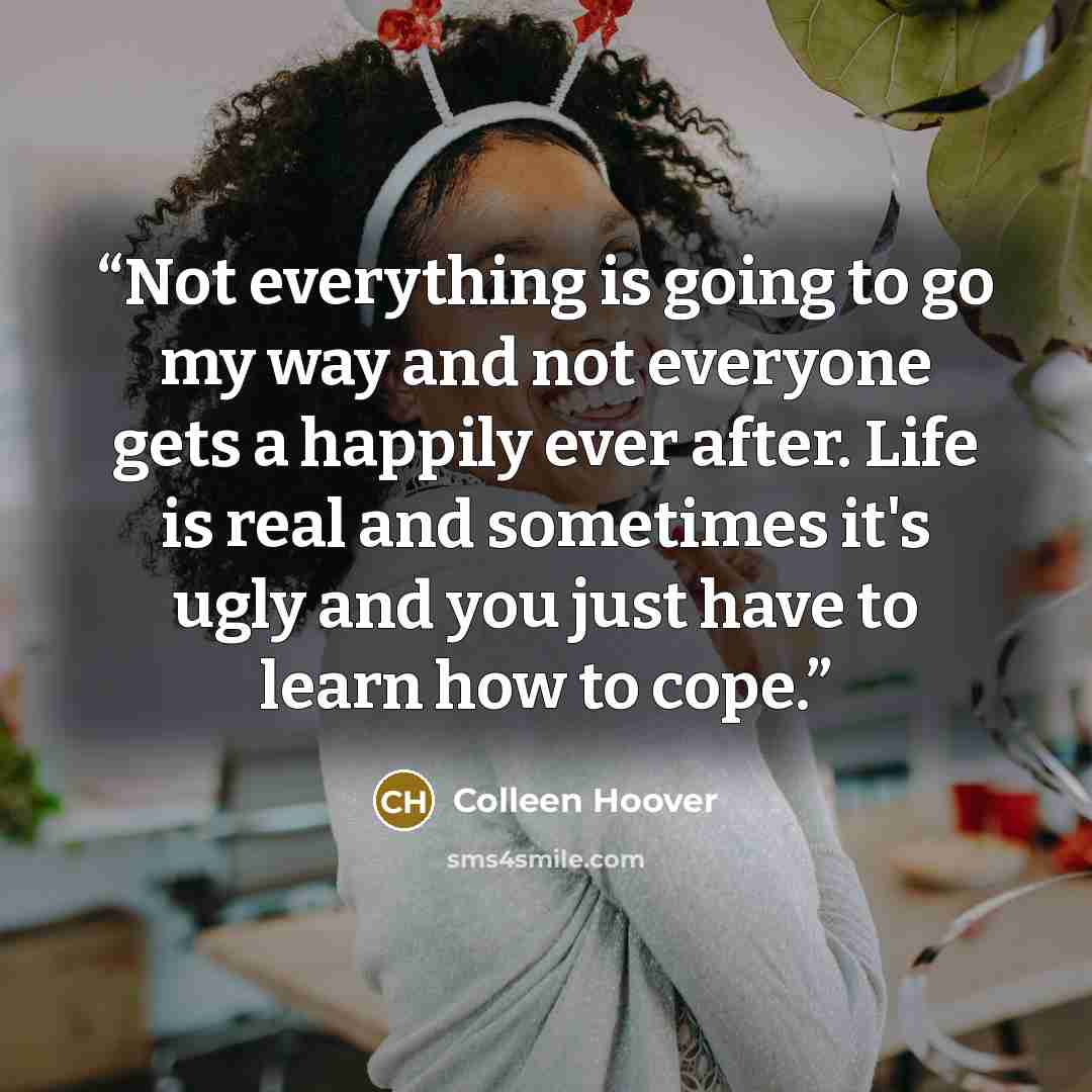 “Not everything is going to go my way and not everyone gets a happily ever after. Life is real and sometimes it's ugly and you just have to learn how to cope.” quote by Colleen Hoover