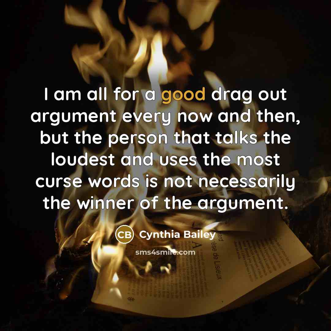 “I am all for a good drag out argument every now and then, but the person that talks the loudest and uses the most curse words is not necessarily the winner of the argument.” quote by Cynthia Bailey