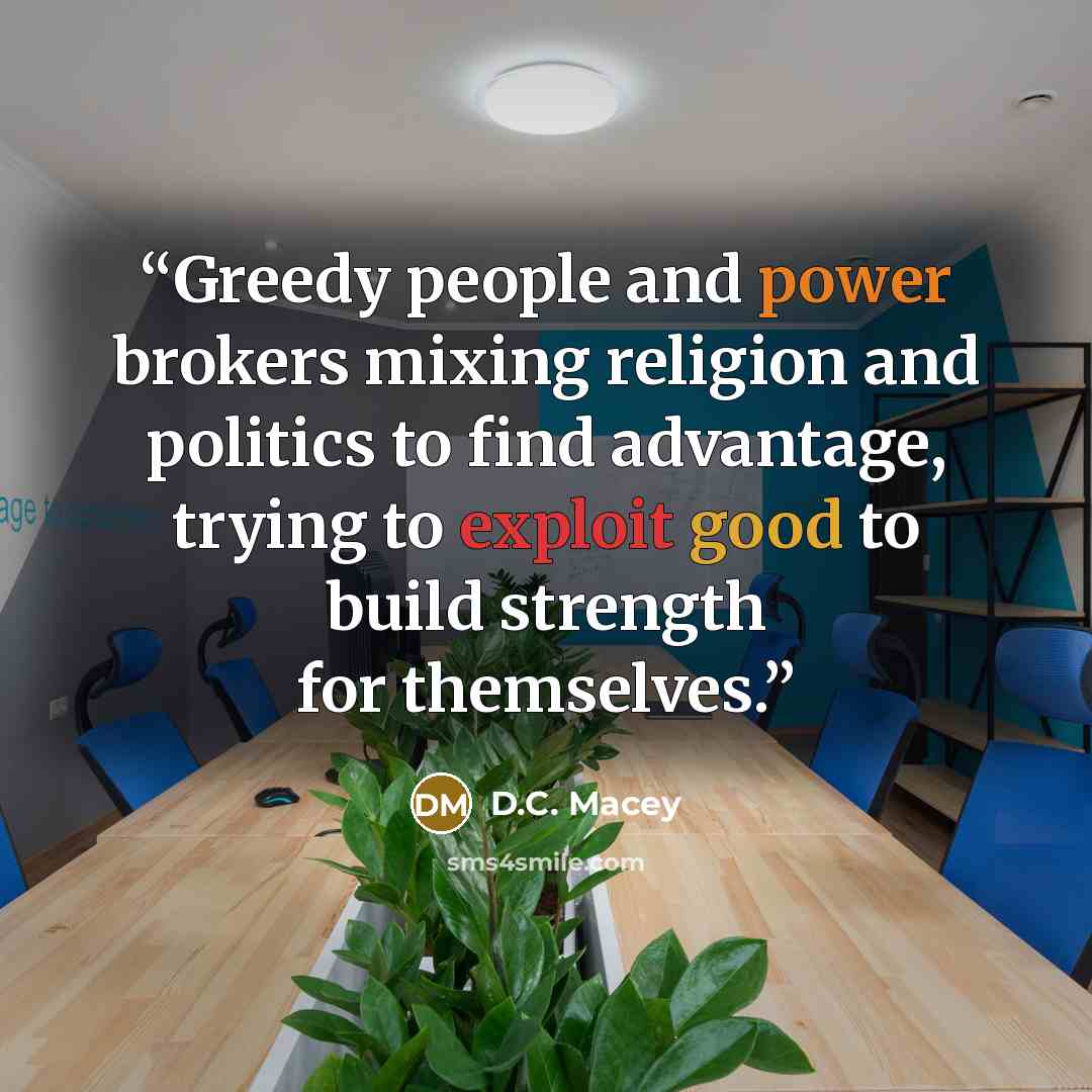 “Greedy people and power brokers mixing religion and politics to find advantage, trying to exploit good to build strength for themselves.” quote by D.C. Macey
