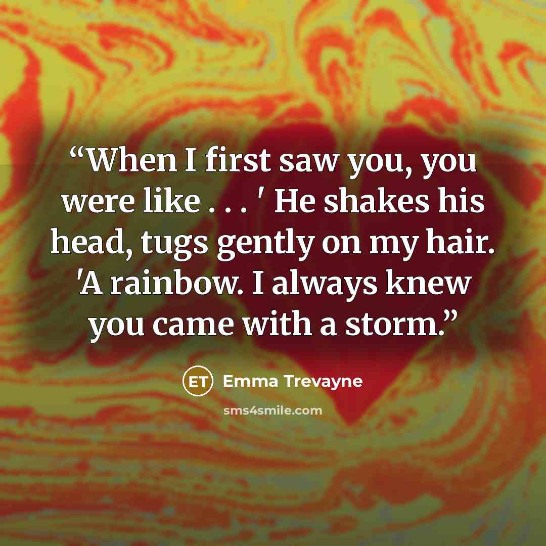“When I first saw you, you were like . . . ' He shakes his head, tugs gently on my hair. 'A rainbow. I always knew you came with a storm.” quote by Emma Trevayne