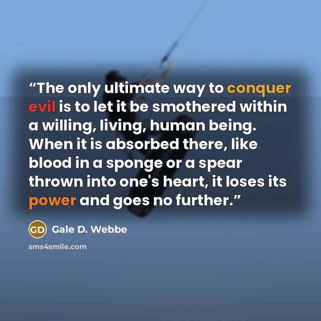 “The only ultimate way to conquer evil is to let it be smothered within a willing, living, human being. When it is absorbed there, like blood in a sponge or a spear thrown into one's heart, it loses its power and goes no further.” quote by Gale D. Webbe