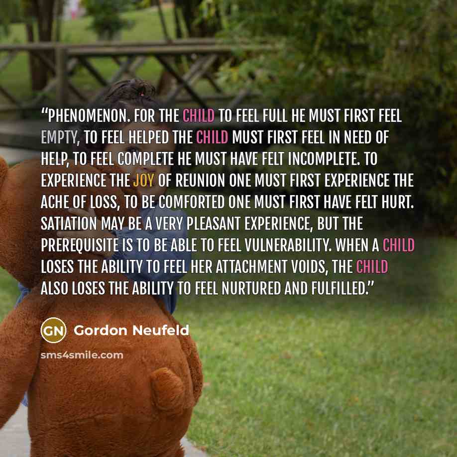 “phenomenon. For the child to feel full he must first feel empty, to feel helped the child must first feel in need of help, to feel complete he must have felt incomplete. To experience the joy of reunion one must first experience the ache of loss, to be comforted one must first have felt hurt…” quote by Gordon Neufeld