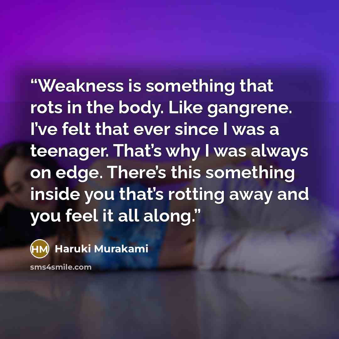 “Weakness is something that rots in the body. Like gangrene. I’ve felt that ever since I was a teenager. That’s why I was always on edge. There’s this something inside you that’s rotting away and you feel it all along.” quote by Haruki Murakami