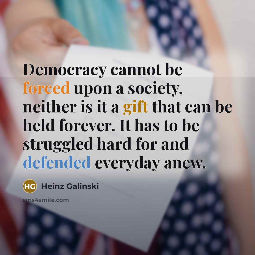 “Democracy cannot be forced upon a society, neither is it a gift that can be held forever. It has to be struggled hard for and defended everyday anew.” quote by Heinz Galinski