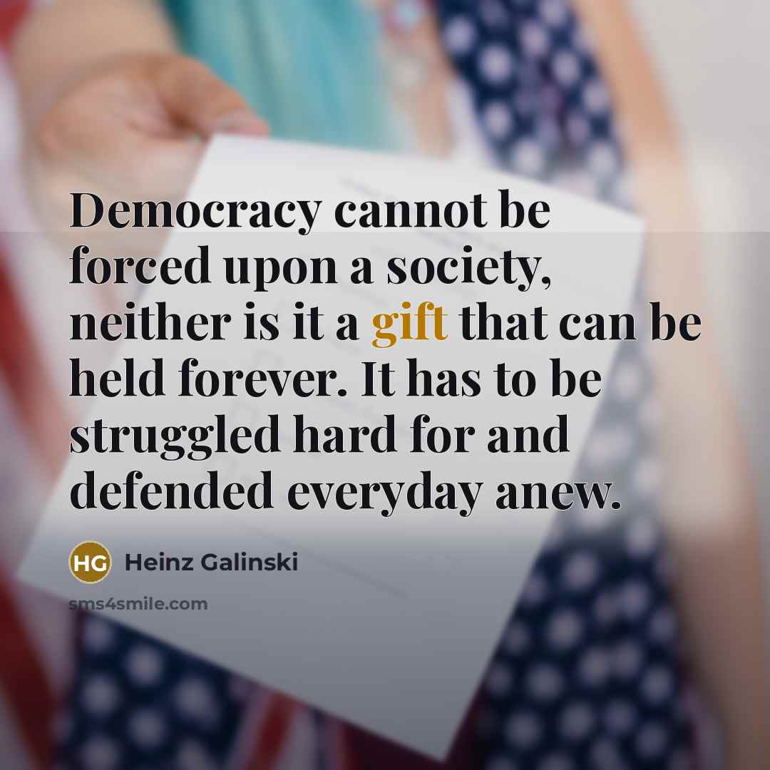“Democracy cannot be forced upon a society, neither is it a gift that can be held forever. It has to be struggled hard for and defended everyday anew.” quote by Heinz Galinski