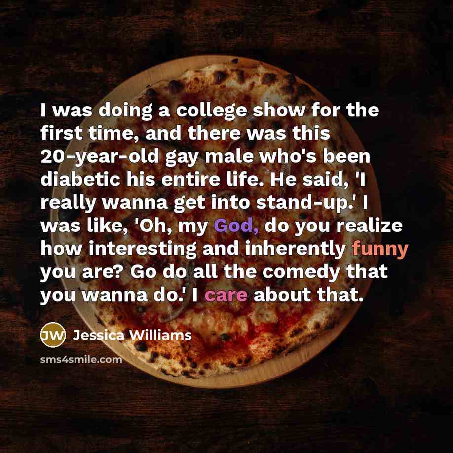 “I was doing a college show for the first time, and there was this 20-year-old gay male who's been diabetic his entire life. He said, 'I really wanna get into stand-up.' I was like, 'Oh, my God, do you realize how interesting and inherently funny you are? Go do all the comedy that you wanna do.' I…” quote by Jessica Williams