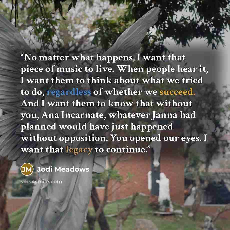 “No matter what happens, I want that piece of music to live. When people hear it, I want them to think about what we tried to do, regardless of whether we succeed. And I want them to know that without you, Ana Incarnate, whatever Janna had planned would have just happened without opposition. You…” quote by Jodi Meadows