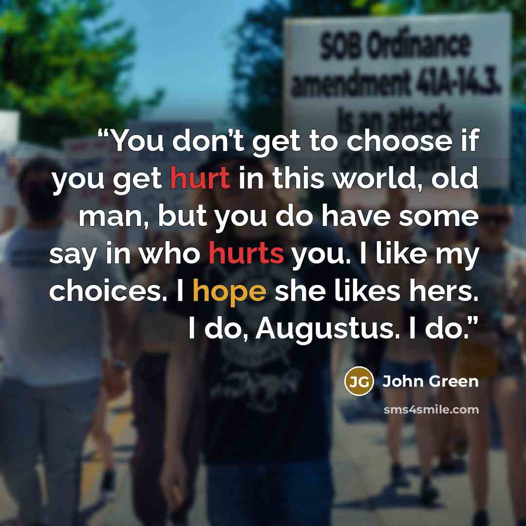 “You don’t get to choose if you get hurt in this world, old man, but you do have some say in who hurts you. I like my choices. I hope she likes hers. I do, Augustus. I do.” quote by John Green