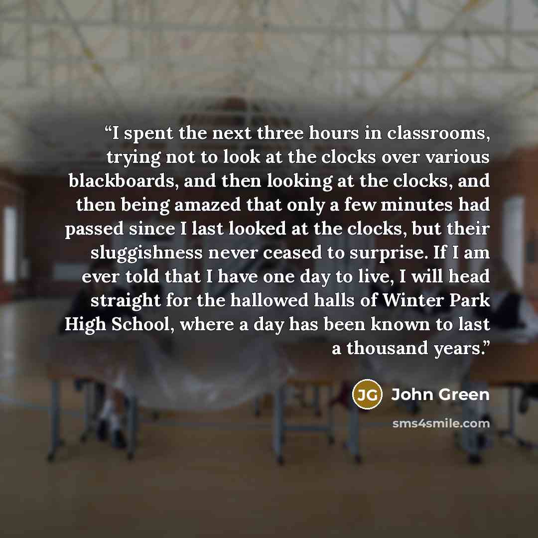 “I spent the next three hours in classrooms, trying not to look at the clocks over various blackboards, and then looking at the clocks, and then being amazed that only a few minutes had passed since I last looked at the clocks, but their sluggishness never ceased to surprise. If I am ever told that…” quote by John Green