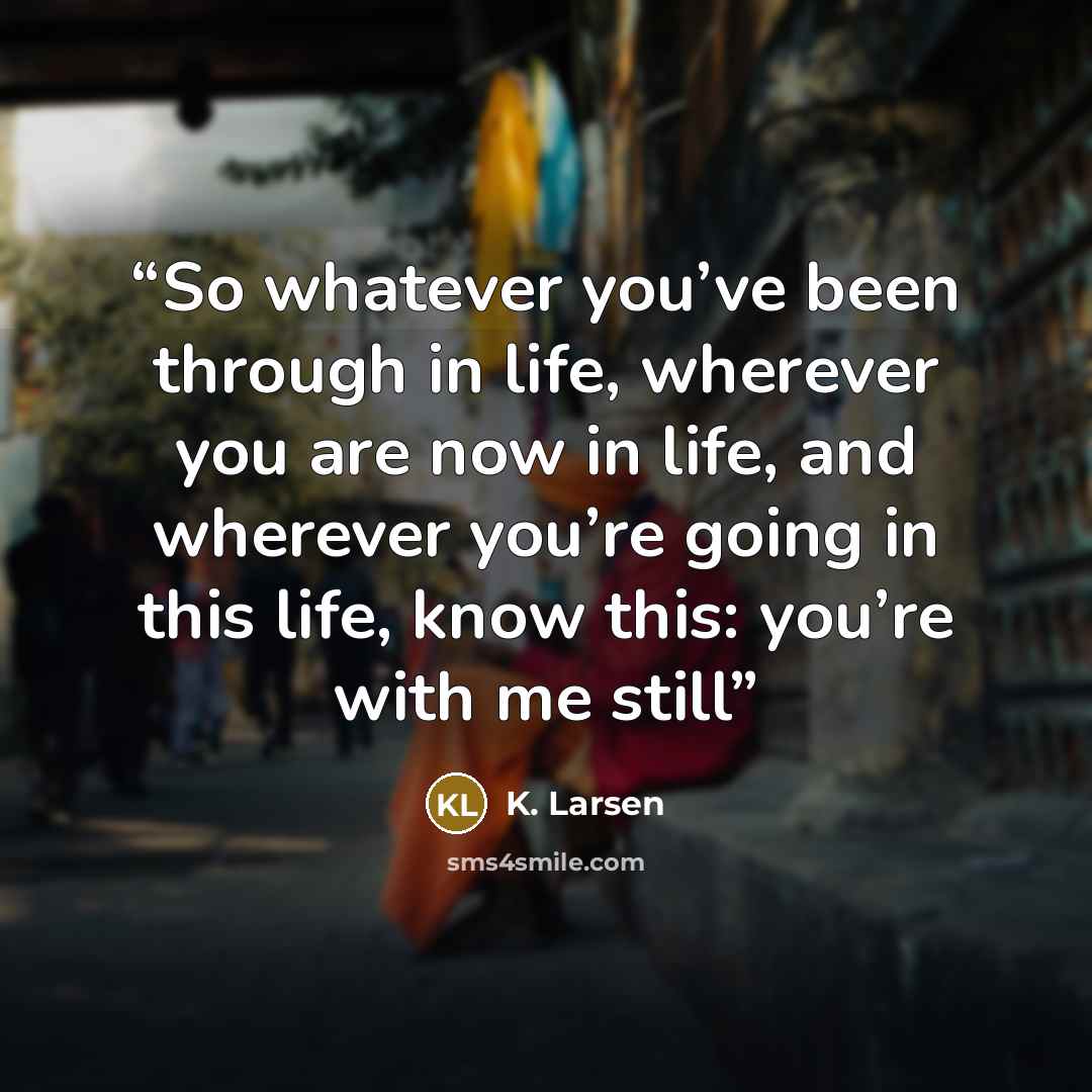 “So whatever you’ve been through in life, wherever you are now in life, and wherever you’re going in this life, know this: you’re with me still” quote by K. Larsen