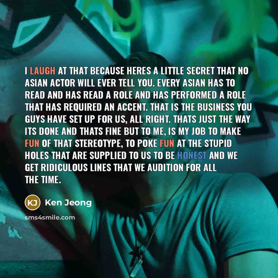“I laugh at that because heres a little secret that no Asian actor will ever tell you. Every Asian has to read and has read a role and has performed a role that has required an accent. That is the business you guys have set up for us, all right. Thats just the way its done and thats fine but to me…” quote by Ken Jeong
