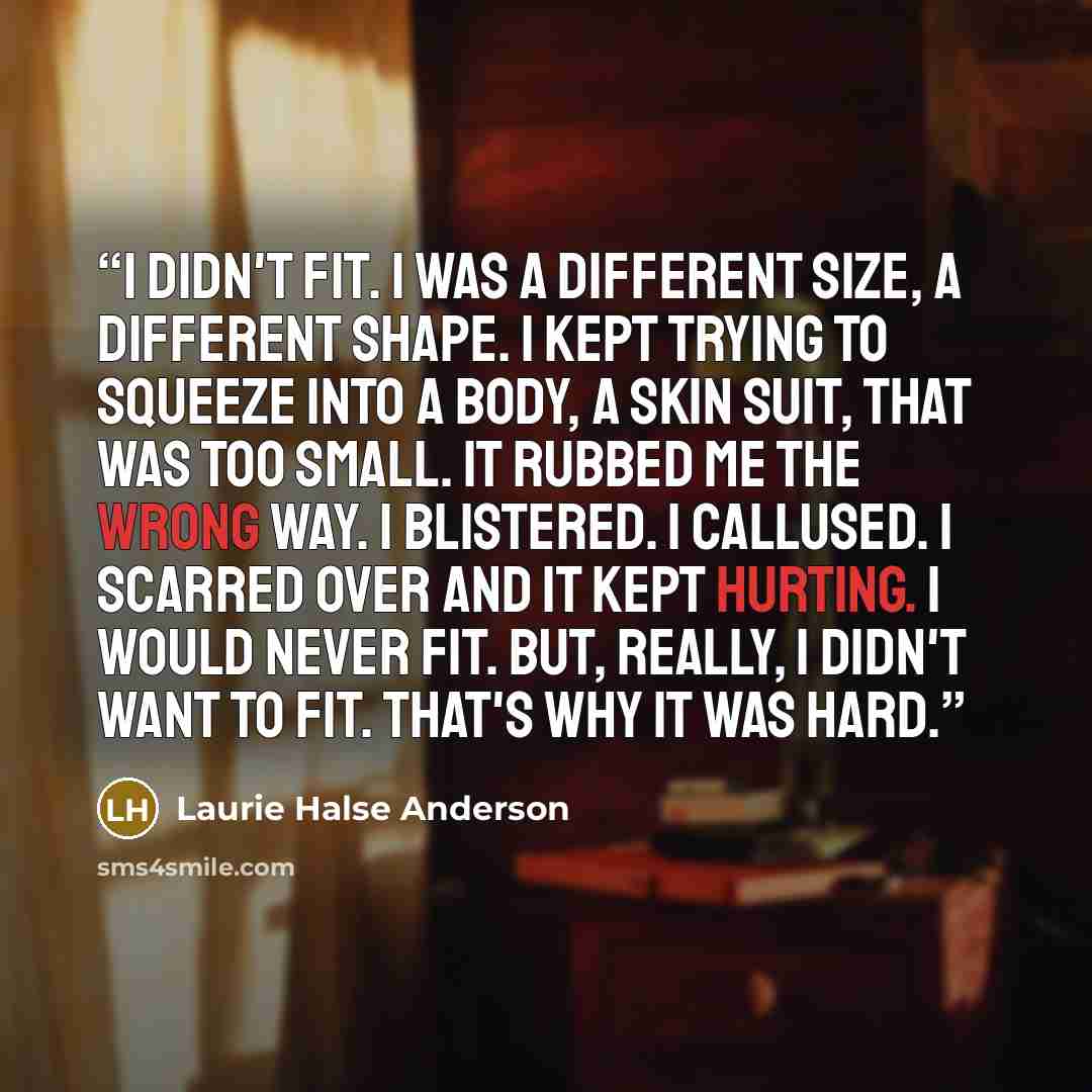 “I didn't fit. I was a different size, a different shape. I kept trying to squeeze into a body, a skin suit, that was too small. It rubbed me the wrong way. I blistered. I callused. I scarred over and it kept hurting. I would never fit. But, really, I didn't want to fit. That's why it was hard.” quote by Laurie Halse Anderson