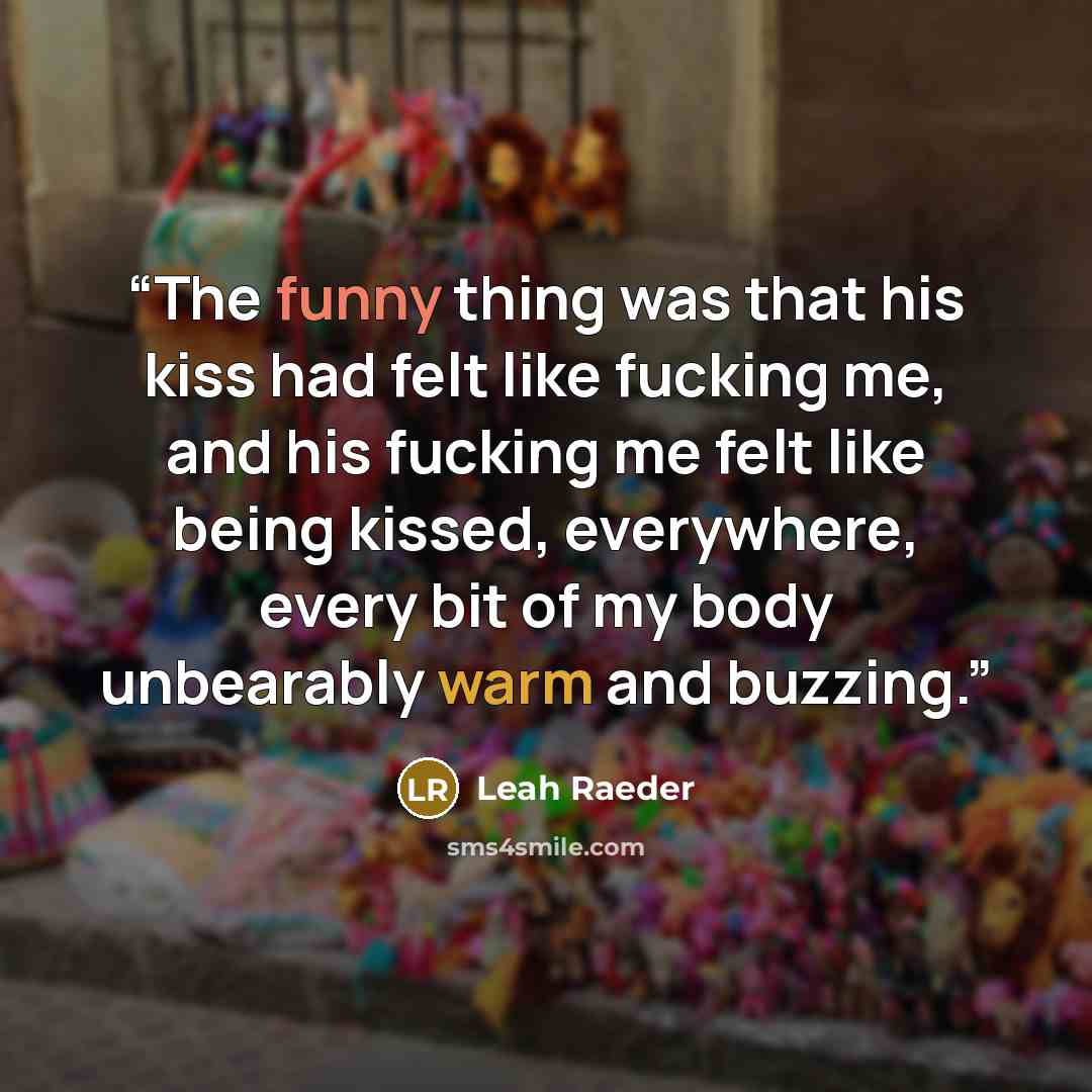 “The funny thing was that his kiss had felt like fucking me, and his fucking me felt like being kissed, everywhere, every bit of my body unbearably warm and buzzing.” quote by Leah Raeder