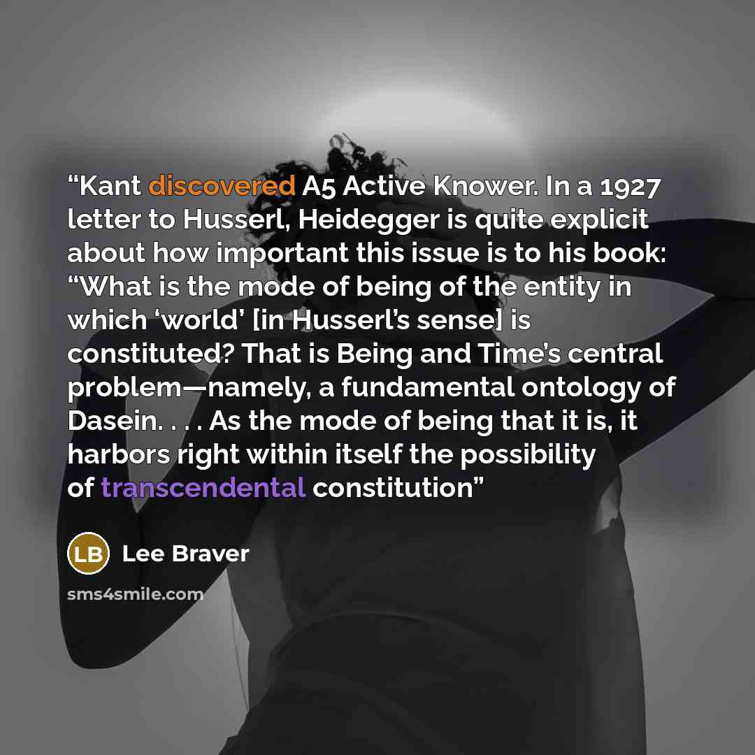 “Kant discovered A5 Active Knower. In a 1927 letter to Husserl, Heidegger is quite explicit about how important this issue is to his book: “What is the mode of being of the entity in which ‘world’ [in Husserl’s sense] is constituted? That is Being and Time’s central problem—namely, a fundamental…” quote by Lee Braver