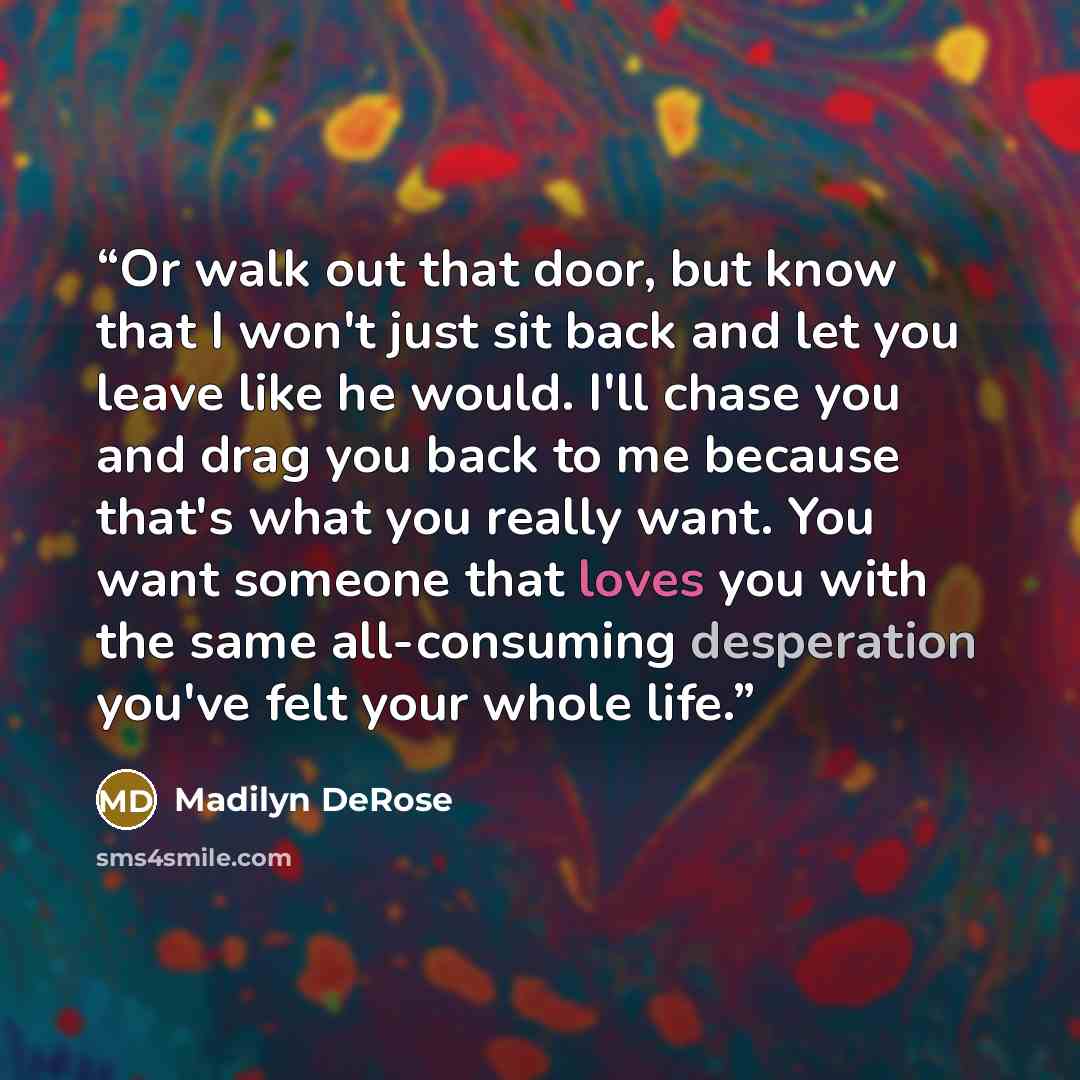 “Or walk out that door, but know that I won't just sit back and let you leave like he would. I'll chase you and drag you back to me because that's what you really want. You want someone that loves you with the same all-consuming desperation you've felt your whole life.” quote by Madilyn DeRose