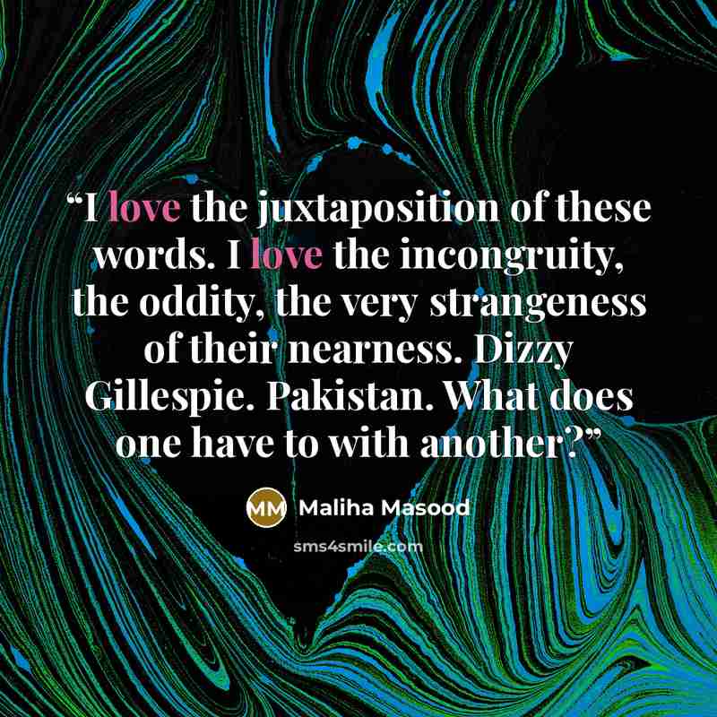 “I love the juxtaposition of these words. I love the incongruity, the oddity, the very strangeness of their nearness. Dizzy Gillespie. Pakistan. What does one have to with another?” quote by Maliha Masood