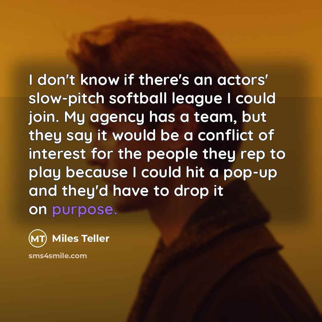 “I don't know if there's an actors' slow-pitch softball league I could join. My agency has a team, but they say it would be a conflict of interest for the people they rep to play because I could hit a pop-up and they'd have to drop it on purpose.” quote by Miles Teller