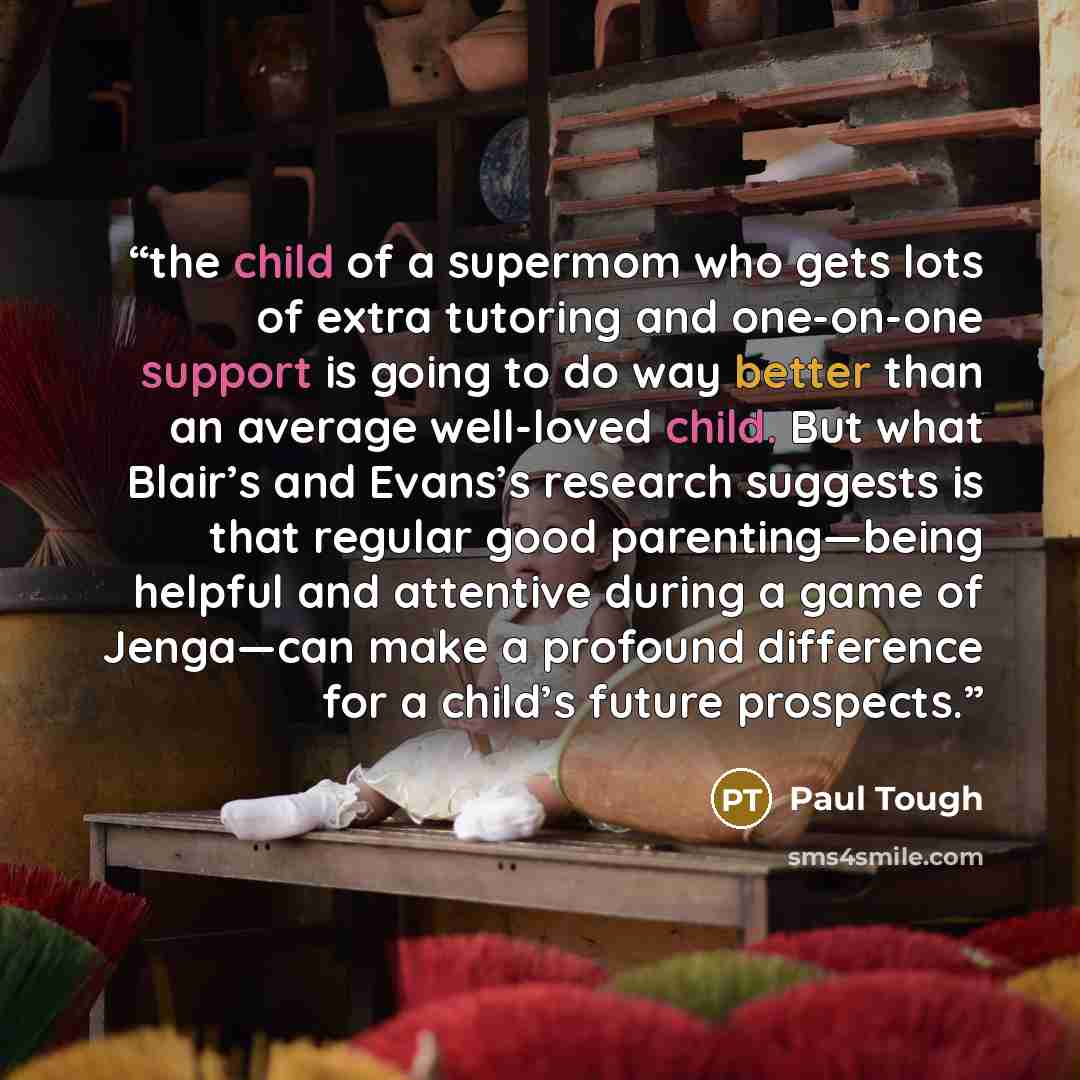 “the child of a supermom who gets lots of extra tutoring and one-on-one support is going to do way better than an average well-loved child. But what Blair’s and Evans’s research suggests is that regular good parenting—being helpful and attentive during a game of Jenga—can make a profound difference…” quote by Paul Tough