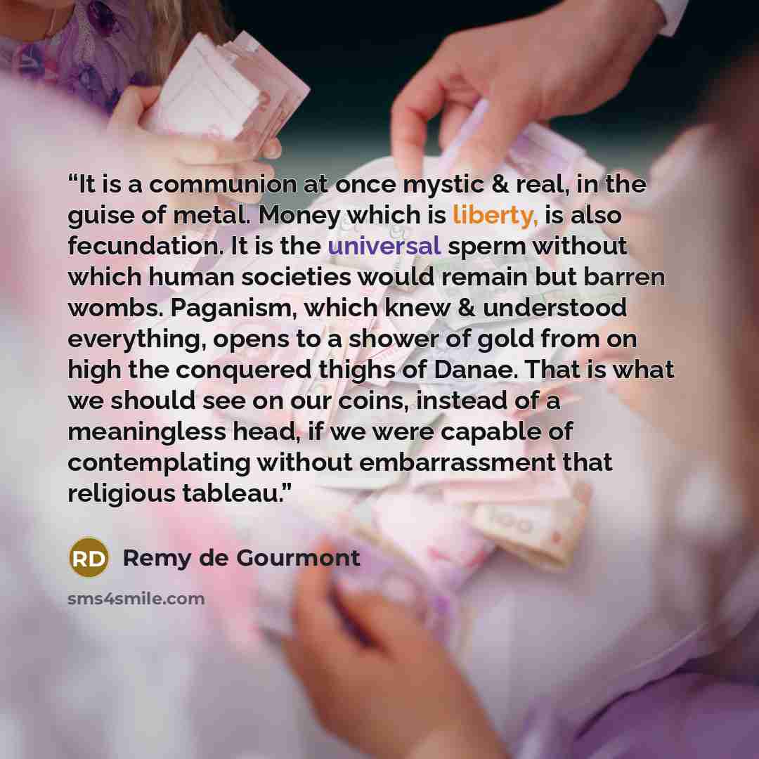 “It is a communion at once mystic & real, in the guise of metal. Money which is liberty, is also fecundation. It is the universal sperm without which human societies would remain but barren wombs. Paganism, which knew & understood everything, opens to a shower of gold from on high the conquered…” quote by Remy de Gourmont